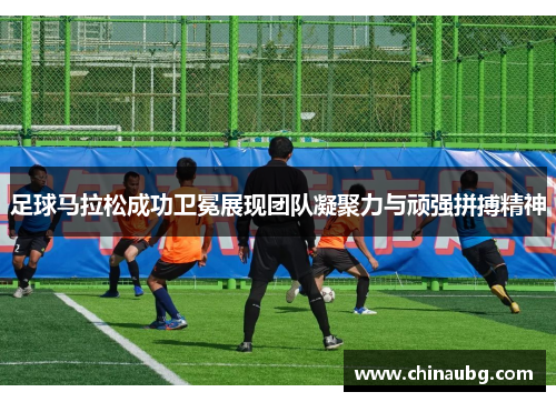 足球马拉松成功卫冕展现团队凝聚力与顽强拼搏精神